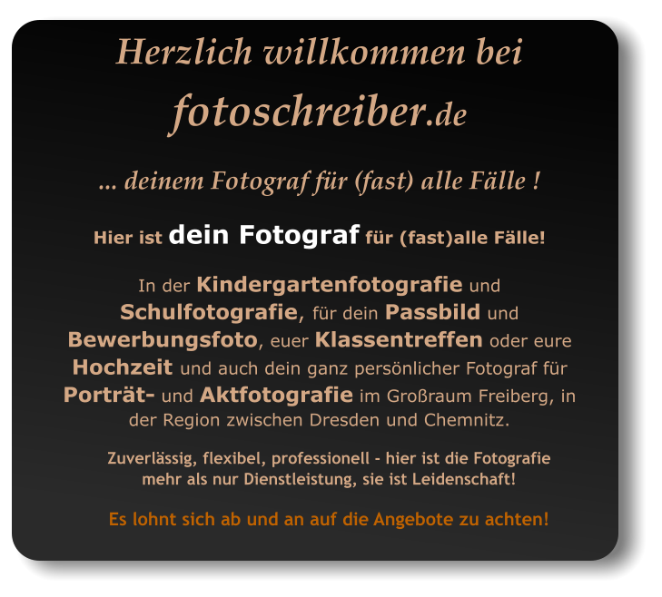 Zuverlässig, flexibel, professionell - hier ist die Fotografie mehr als nur Dienstleistung, sie ist Leidenschaft! Es lohnt sich ab und an auf die Angebote zu achten! Herzlich willkommen bei fotoschreiber.de ... deinem Fotograf für (fast) alle Fälle ! Hier ist dein Fotograf für (fast)alle Fälle!  In der Kindergartenfotografie und Schulfotografie, für dein Passbild und Bewerbungsfoto, euer Klassentreffen oder eure Hochzeit und auch dein ganz persönlicher Fotograf für Porträt- und Aktfotografie im Großraum Freiberg, in der Region zwischen Dresden und Chemnitz.