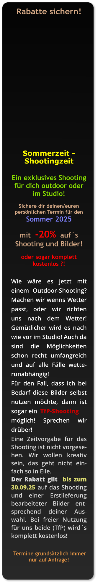 Rabatte sichern!    Sommerzeit -          Shootingzeit  Ein exklusives Shooting für dich outdoor oder im Studio!  Sichere dir deinen/euren persönlichen Termin für den Sommer 2025  mit  -20%  auf´s Shooting und Bilder!   oder sogar komplett kostenlos ?!   Wie wäre es jetzt mit einem Outdoor-Shooting?  Machen wir wenns Wetter passt, oder wir richten uns nach dem Wetter! Gemütlicher wird es nach wie vor im Studio! Auch da sind die Möglichkeiten schon recht umfangreich und auf alle Fälle wetterunabhängig!  Für den Fall, dass ich bei Bedarf diese Bilder selbst nutzen möchte, dann ist sogar ein  TfP-Shooting  möglich! Sprechen wir drüber!  Eine Zeitvorgabe für das Shooting ist nicht vorgesehen. Wir wollen kreativ sein, das geht nicht einfach so in Eile.  Der Rabatt gilt  bis zum 30.09.25 auf das Shooting und einer Erstlieferung bearbeiteter Bilder entsprechend deiner Auswahl. Bei freier Nutzung für uns beide (TfP) wird´s komplett kostenlos!    Termine grundsätzlich immer nur auf Anfrage!